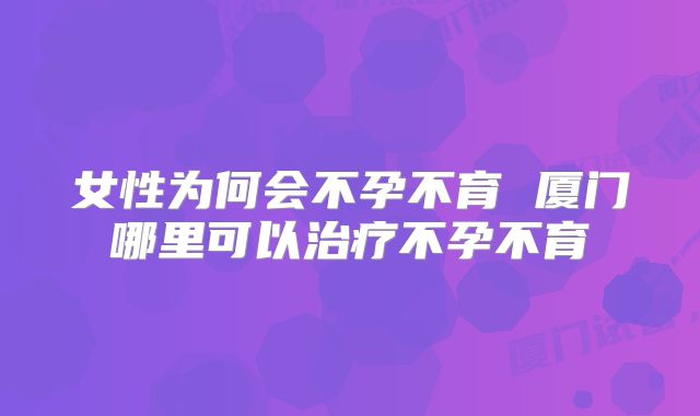 女性为何会不孕不育 厦门哪里可以治疗不孕不育