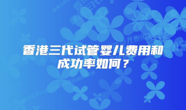 香港三代试管婴儿费用和成功率如何？