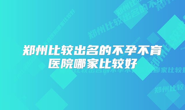 郑州比较出名的不孕不育医院哪家比较好