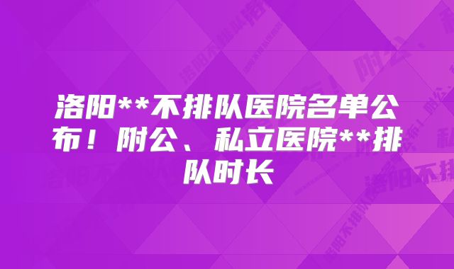 洛阳**不排队医院名单公布！附公、私立医院**排队时长