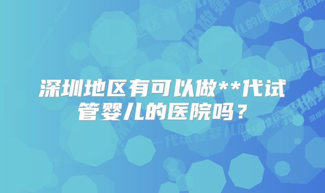 深圳地区有可以做**代试管婴儿的医院吗？