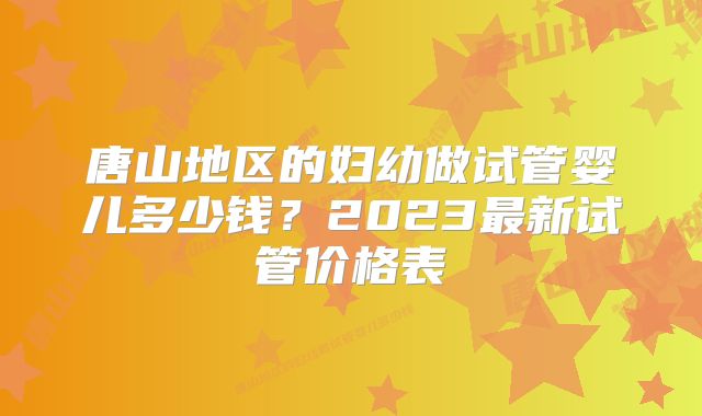 唐山地区的妇幼做试管婴儿多少钱？2023最新试管价格表