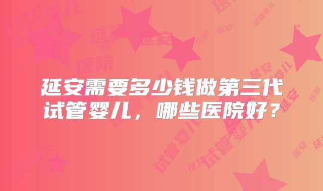 延安需要多少钱做第三代试管婴儿，哪些医院好？