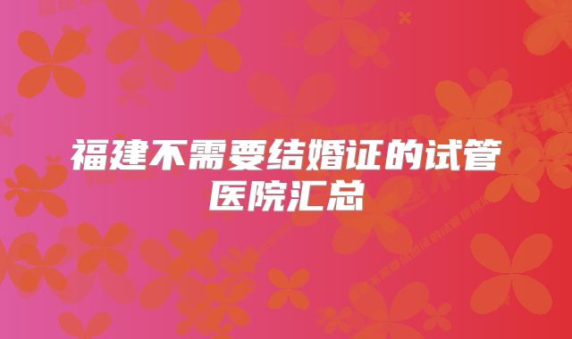 福建不需要结婚证的试管医院汇总