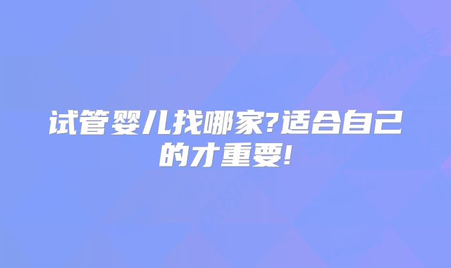 试管婴儿找哪家?适合自己的才重要!