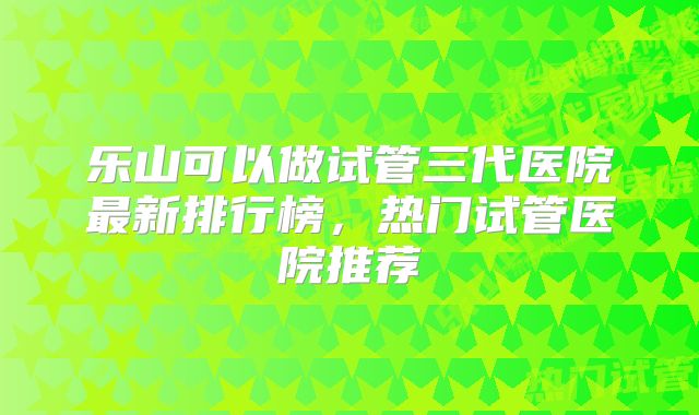 乐山可以做试管三代医院最新排行榜，热门试管医院推荐