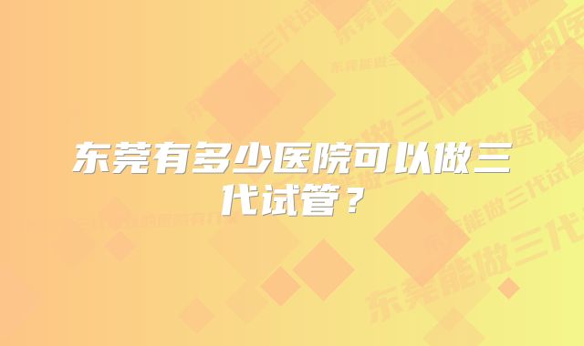 东莞有多少医院可以做三代试管？