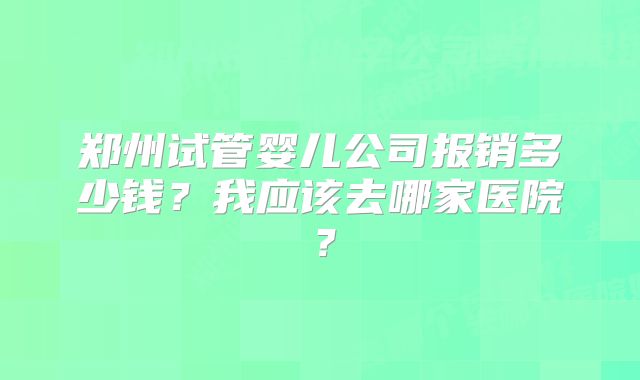 郑州试管婴儿公司报销多少钱？我应该去哪家医院？