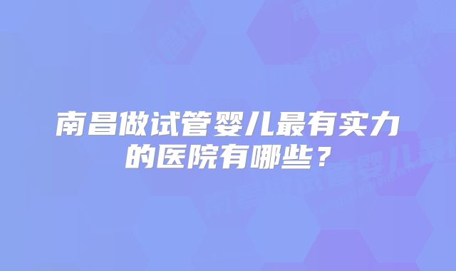 南昌做试管婴儿最有实力的医院有哪些？