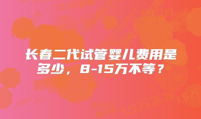 长春二代试管婴儿费用是多少，8-15万不等？