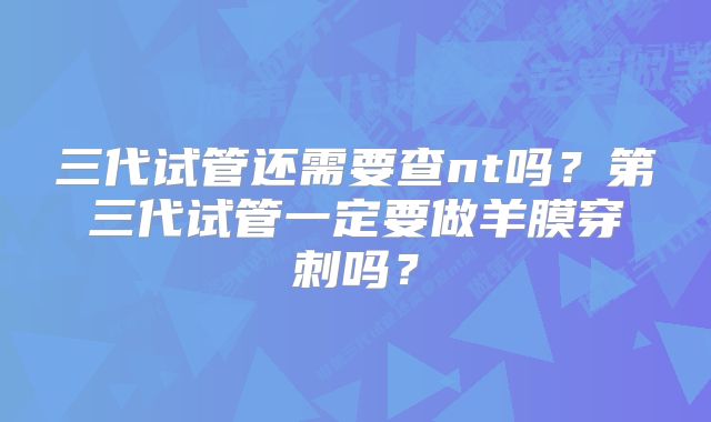 三代试管还需要查nt吗？第三代试管一定要做羊膜穿刺吗？