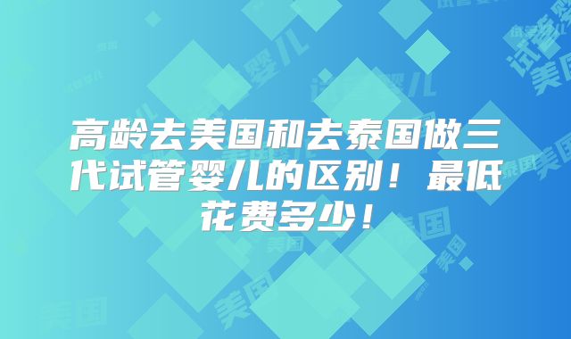 高龄去美国和去泰国做三代试管婴儿的区别！最低花费多少！