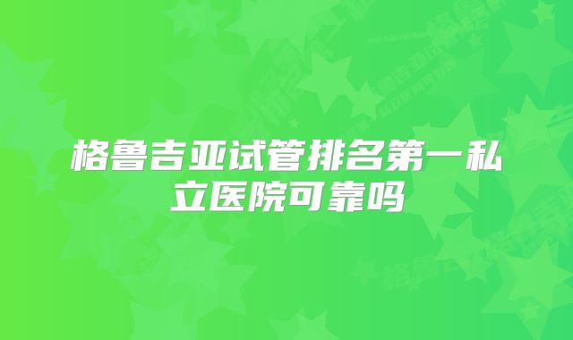 格鲁吉亚试管排名第一私立医院可靠吗