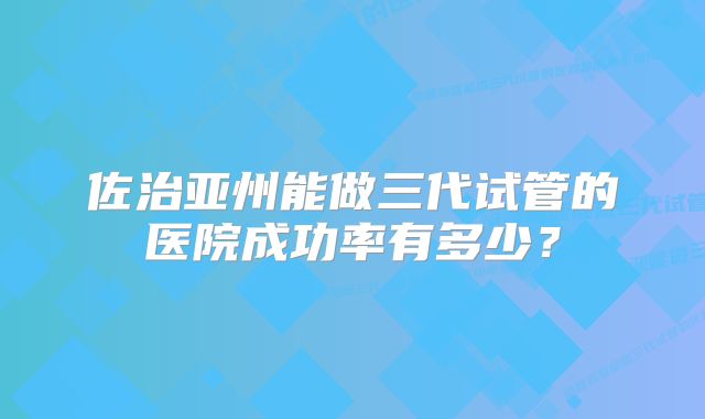 佐治亚州能做三代试管的医院成功率有多少？