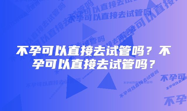 不孕可以直接去试管吗？不孕可以直接去试管吗？