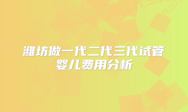 潍坊做一代二代三代试管婴儿费用分析