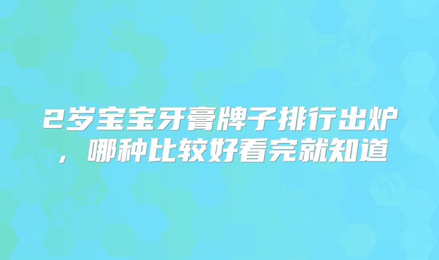 2岁宝宝牙膏牌子排行出炉，哪种比较好看完就知道