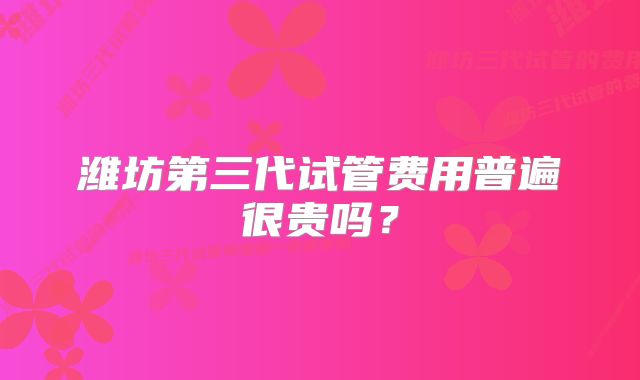 潍坊第三代试管费用普遍很贵吗？