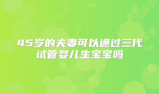 45岁的夫妻可以通过三代试管婴儿生宝宝吗