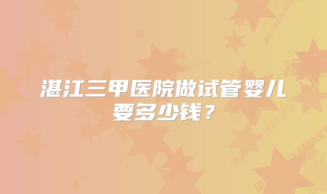 湛江三甲医院做试管婴儿要多少钱？