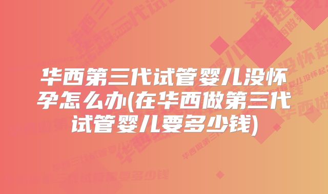 华西第三代试管婴儿没怀孕怎么办(在华西做第三代试管婴儿要多少钱)