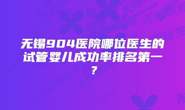 无锡904医院哪位医生的试管婴儿成功率排名第一？