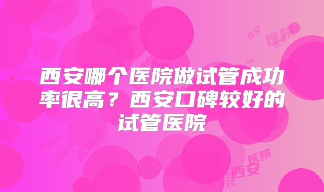 西安哪个医院做试管成功率很高？西安口碑较好的试管医院