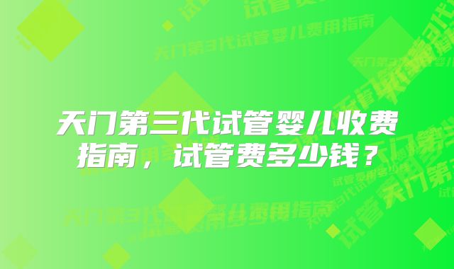 天门第三代试管婴儿收费指南，试管费多少钱？