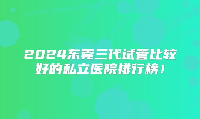 2024东莞三代试管比较好的私立医院排行榜！