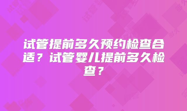 试管提前多久预约检查合适？试管婴儿提前多久检查？