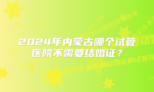 2024年内蒙古哪个试管医院不需要结婚证？