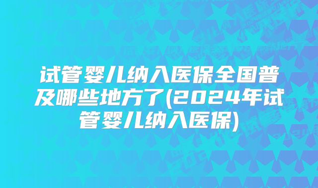 试管婴儿纳入医保全国普及哪些地方了(2024年试管婴儿纳入医保)