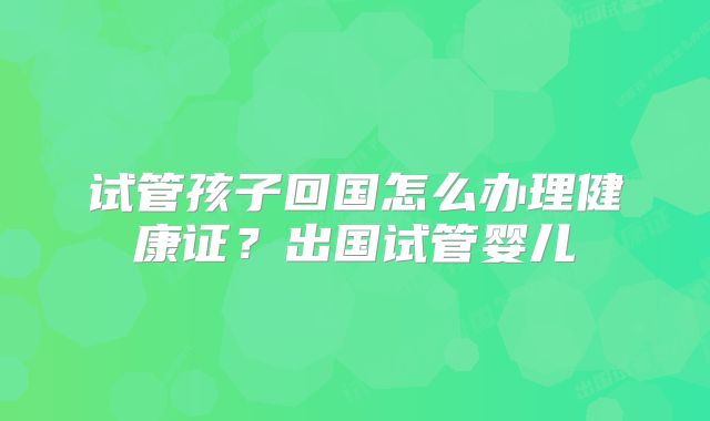 试管孩子回国怎么办理健康证？出国试管婴儿