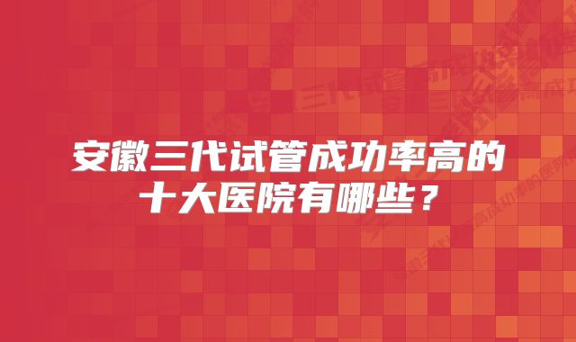 安徽三代试管成功率高的十大医院有哪些？