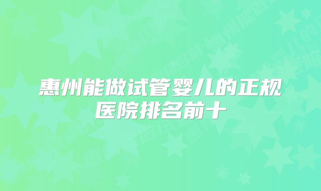 惠州能做试管婴儿的正规医院排名前十