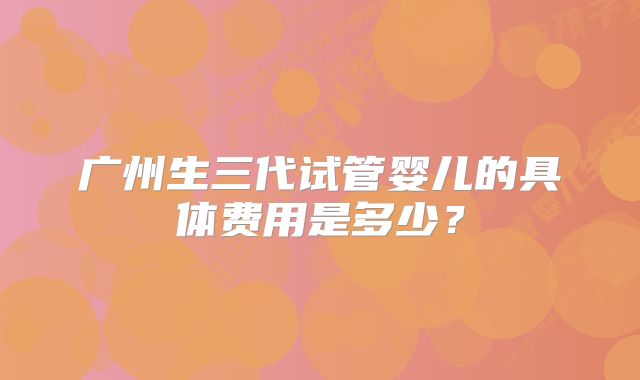 广州生三代试管婴儿的具体费用是多少？