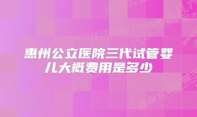 惠州公立医院三代试管婴儿大概费用是多少