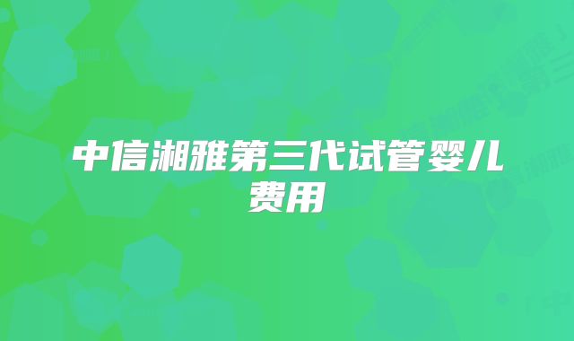 中信湘雅第三代试管婴儿费用