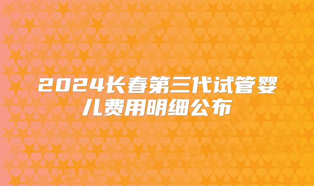 2024长春第三代试管婴儿费用明细公布