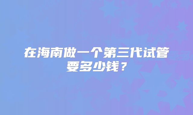 在海南做一个第三代试管要多少钱？