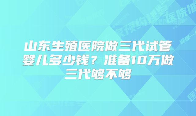 山东生殖医院做三代试管婴儿多少钱？准备10万做三代够不够