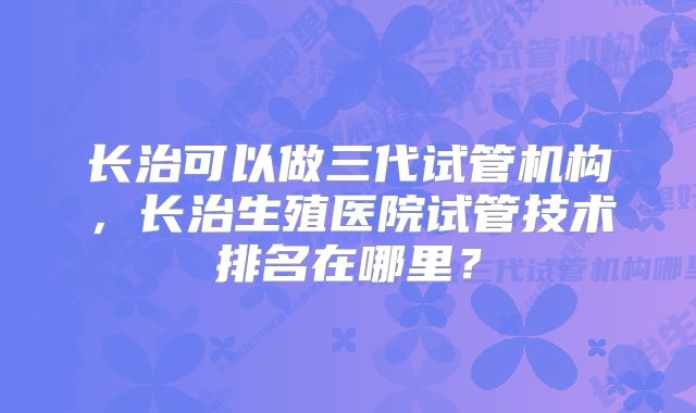 长治可以做三代试管机构，长治生殖医院试管技术排名在哪里？