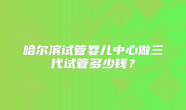 哈尔滨试管婴儿中心做三代试管多少钱？