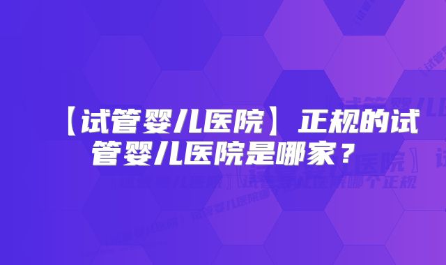 【试管婴儿医院】正规的试管婴儿医院是哪家？