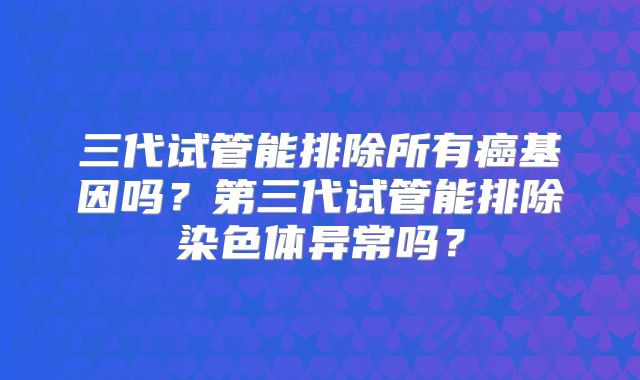 三代试管能排除所有癌基因吗？第三代试管能排除染色体异常吗？