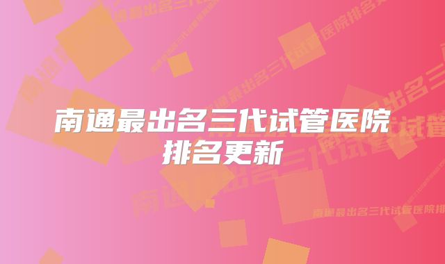 南通最出名三代试管医院排名更新