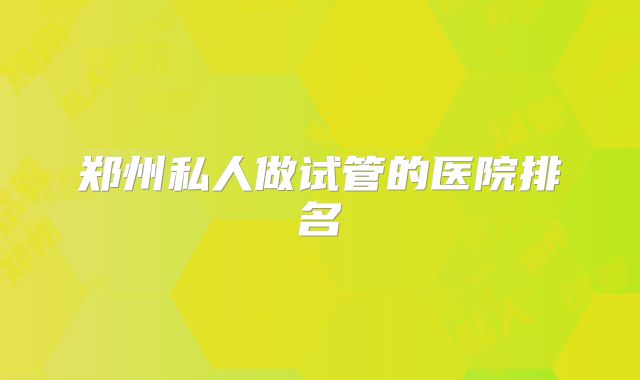 郑州私人做试管的医院排名