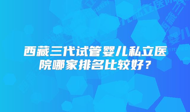 西藏三代试管婴儿私立医院哪家排名比较好？