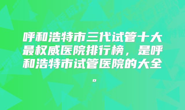 呼和浩特市三代试管十大最权威医院排行榜，是呼和浩特市试管医院的大全。