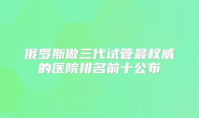 俄罗斯做三代试管最权威的医院排名前十公布